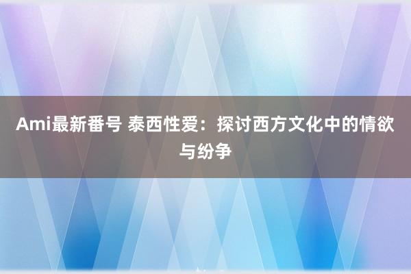 Ami最新番号 泰西性爱：探讨西方文化中的情欲与纷争