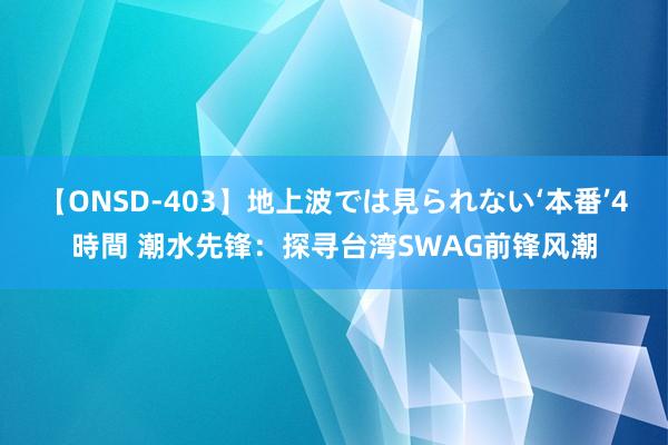 【ONSD-403】地上波では見られない‘本番’4時間 潮水先锋：探寻台湾SWAG前锋风潮