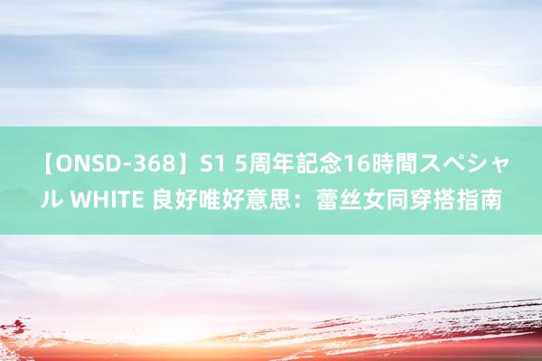 【ONSD-368】S1 5周年記念16時間スペシャル WHITE 良好唯好意思：蕾丝女同穿搭指南