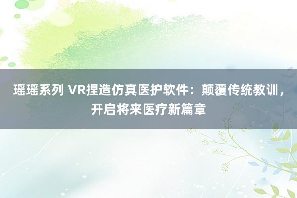 瑶瑶系列 VR捏造仿真医护软件：颠覆传统教训，开启将来医疗新篇章