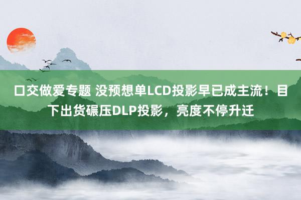 口交做爱专题 没预想单LCD投影早已成主流！目下出货碾压DLP投影，亮度不停升迁