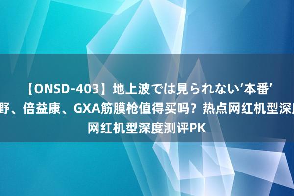 【ONSD-403】地上波では見られない‘本番’4時間 未野、倍益康、GXA筋膜枪值得买吗？热点网红机型深度测评PK