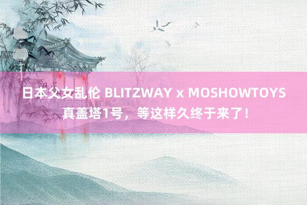 日本父女乱伦 BLITZWAY x MOSHOWTOYS 真盖塔1号，等这样久终于来了！