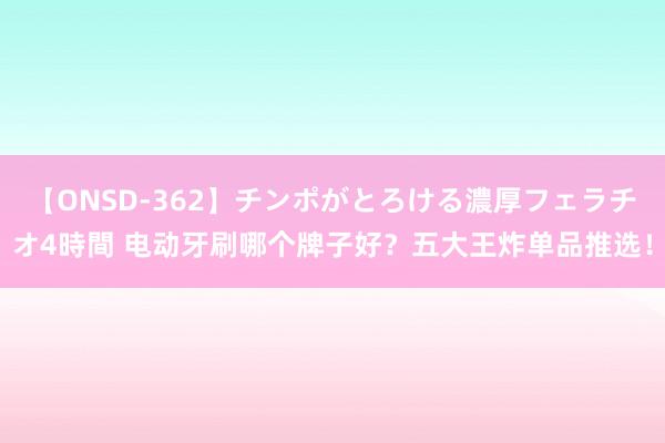 【ONSD-362】チンポがとろける濃厚フェラチオ4時間 电动牙刷哪个牌子好？五大王炸单品推选！