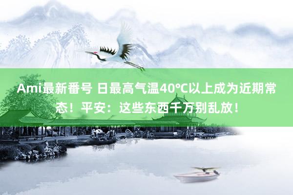 Ami最新番号 日最高气温40℃以上成为近期常态！平安：这些东西千万别乱放！