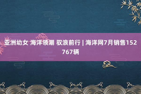 亚洲幼女 海洋领潮 驭浪前行 | 海洋网7月销售152767辆