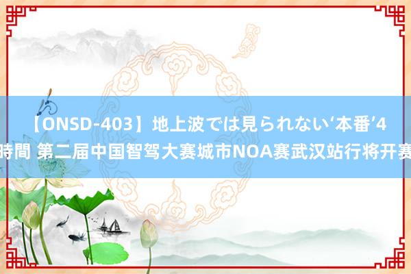 【ONSD-403】地上波では見られない‘本番’4時間 第二届中国智驾大赛城市NOA赛武汉站行将开赛