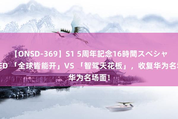 【ONSD-369】S1 5周年記念16時間スペシャル RED 「全球皆能开」VS 「智驾天花板」，收复华为名场面！