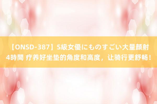 【ONSD-387】S級女優にものすごい大量顔射4時間 疗养好坐垫的角度和高度，让骑行更舒畅！