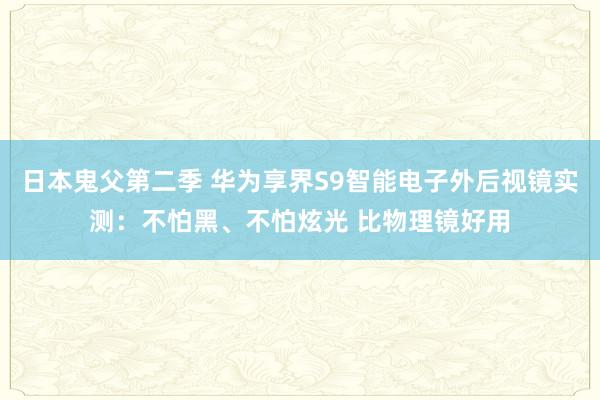 日本鬼父第二季 华为享界S9智能电子外后视镜实测：不怕黑、不怕炫光 比物理镜好用