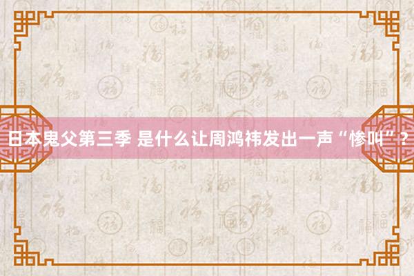 日本鬼父第三季 是什么让周鸿祎发出一声“惨叫”？