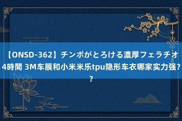 【ONSD-362】チンポがとろける濃厚フェラチオ4時間 3M车膜和小米米乐tpu隐形车衣哪家实力强？