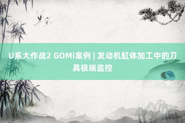 U系大作战2 GOMi案例 | 发动机缸体加工中的刀具极端监控