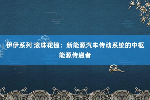 伊伊系列 滚珠花键：新能源汽车传动系统的中枢能源传递者