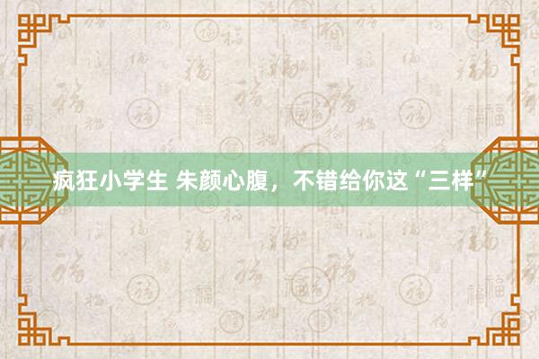 疯狂小学生 朱颜心腹，不错给你这“三样”