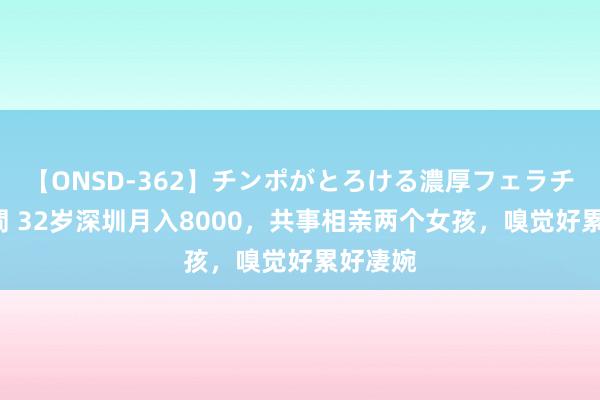 【ONSD-362】チンポがとろける濃厚フェラチオ4時間 32岁深圳月入8000，共事相亲两个女孩，嗅觉好累好凄婉