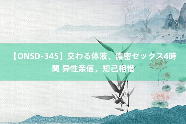 【ONSD-345】交わる体液、濃密セックス4時間 异性亲信，知己相惜