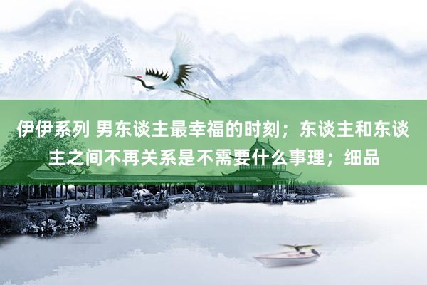 伊伊系列 男东谈主最幸福的时刻；东谈主和东谈主之间不再关系是不需要什么事理；细品