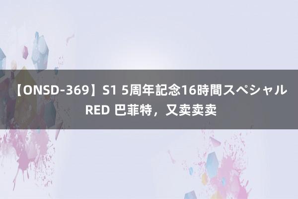 【ONSD-369】S1 5周年記念16時間スペシャル RED 巴菲特，又卖卖卖