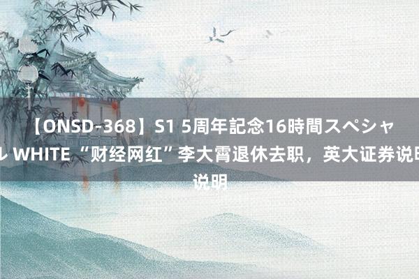 【ONSD-368】S1 5周年記念16時間スペシャル WHITE “财经网红”李大霄退休去职，英大证券说明