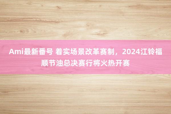 Ami最新番号 着实场景改革赛制，2024江铃福顺节油总决赛行将火热开赛