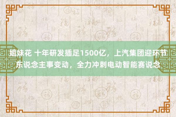 姐妹花 十年研发插足1500亿，上汽集团迎环节东说念主事变动，全力冲刺电动智能赛说念