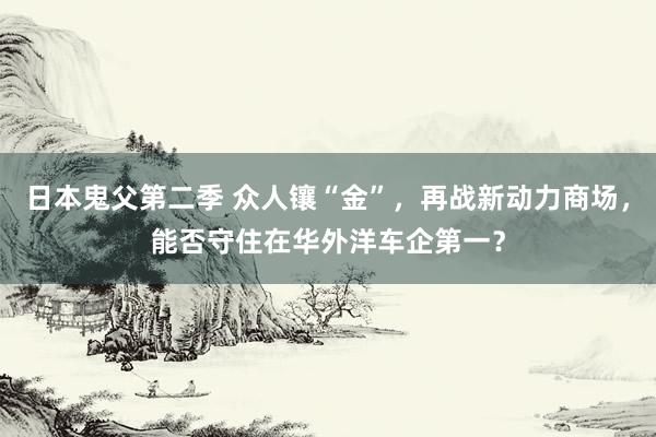 日本鬼父第二季 众人镶“金”，再战新动力商场，能否守住在华外洋车企第一？