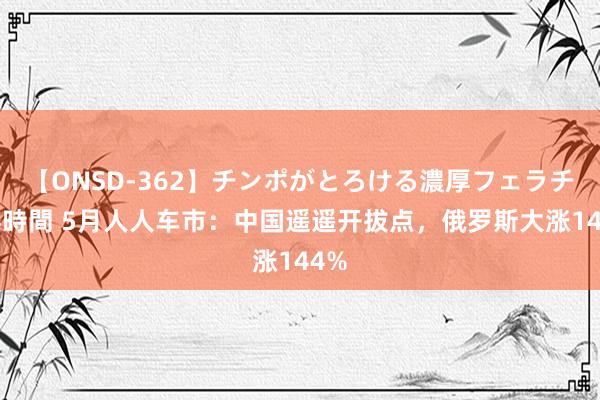 【ONSD-362】チンポがとろける濃厚フェラチオ4時間 5月人人车市：中国遥遥开拔点，俄罗斯大涨144%