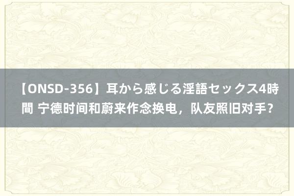 【ONSD-356】耳から感じる淫語セックス4時間 宁德时间和蔚来作念换电，队友照旧对手？