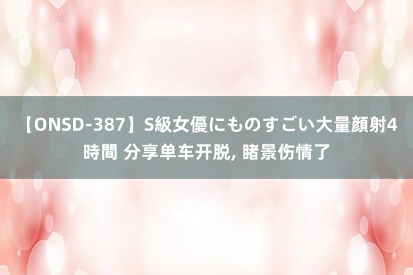 【ONSD-387】S級女優にものすごい大量顔射4時間 分享单车开脱， 睹景伤情了