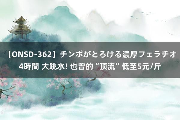 【ONSD-362】チンポがとろける濃厚フェラチオ4時間 大跳水! 也曾的“顶流”低至5元/斤