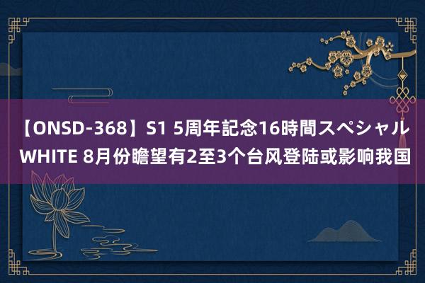 【ONSD-368】S1 5周年記念16時間スペシャル WHITE 8月份瞻望有2至3个台风登陆或影响我国