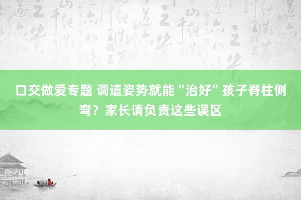 口交做爱专题 调遣姿势就能“治好”孩子脊柱侧弯？家长请负责这些误区