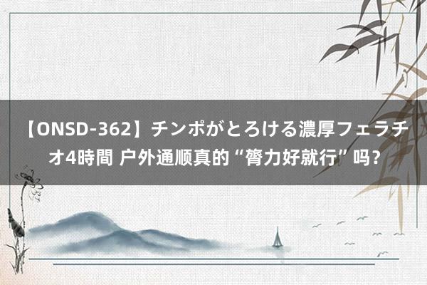 【ONSD-362】チンポがとろける濃厚フェラチオ4時間 户外通顺真的“膂力好就行”吗？