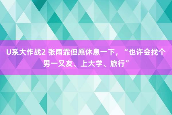 U系大作战2 张雨霏但愿休息一下，“也许会找个男一又友、上大学、旅行”