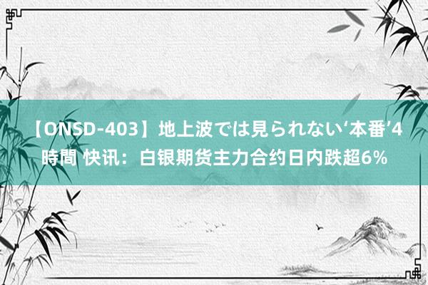 【ONSD-403】地上波では見られない‘本番’4時間 快讯：白银期货主力合约日内跌超6%