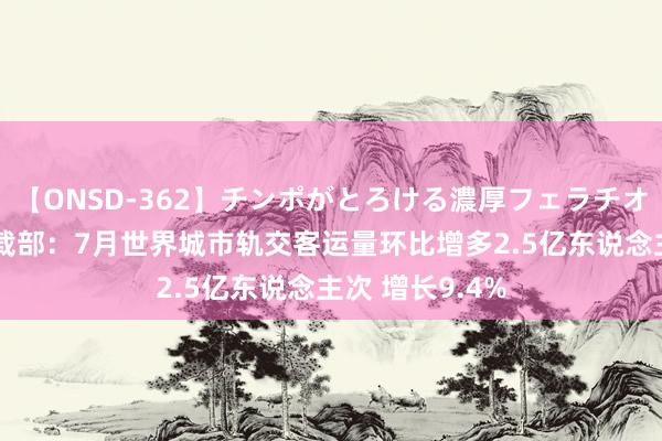 【ONSD-362】チンポがとろける濃厚フェラチオ4時間 交通运载部：7月世界城市轨交客运量环比增多2.5亿东说念主次 增长9.4%