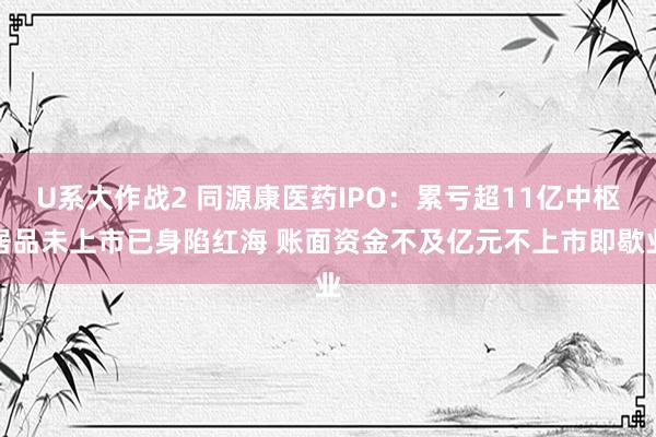 U系大作战2 同源康医药IPO：累亏超11亿中枢居品未上市已身陷红海 账面资金不及亿元不上市即歇业