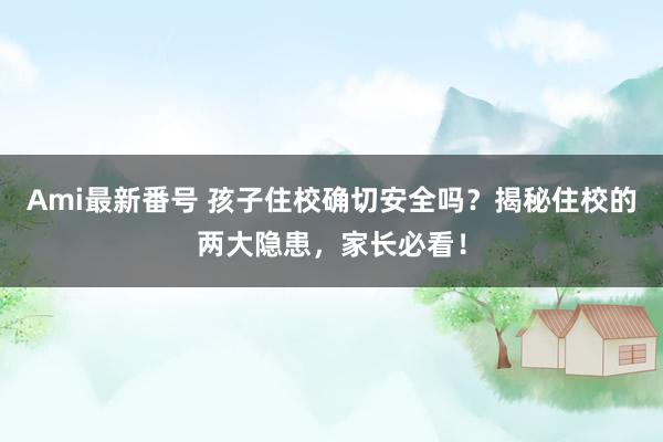 Ami最新番号 孩子住校确切安全吗？揭秘住校的两大隐患，家长必看！