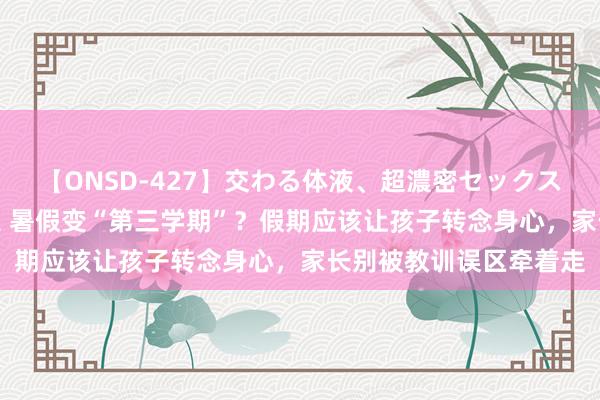 【ONSD-427】交わる体液、超濃密セックス4時間 短视频贩卖躁急 暑假变“第三学期”？假期应该让孩子转念身心，家长别被教训误区牵着走