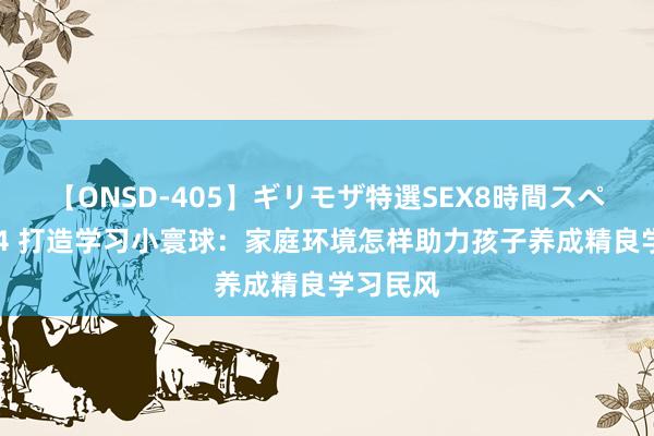 【ONSD-405】ギリモザ特選SEX8時間スペシャル 4 打造学习小寰球：家庭环境怎样助力孩子养成精良学习民风