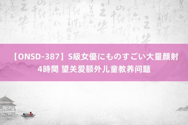 【ONSD-387】S級女優にものすごい大量顔射4時間 望关爱额外儿童教养问题