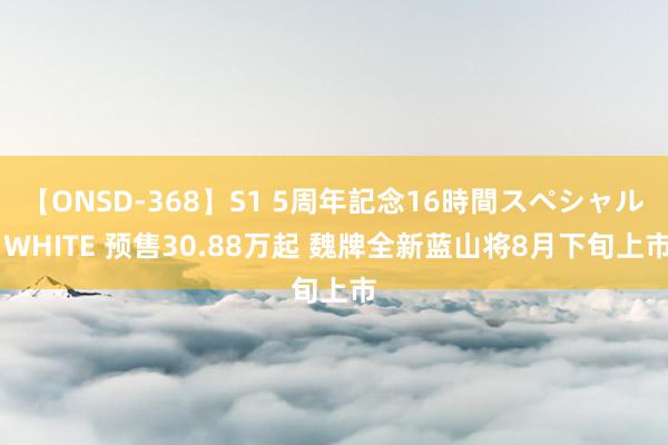 【ONSD-368】S1 5周年記念16時間スペシャル WHITE 预售30.88万起 魏牌全新蓝山将8月下旬上市