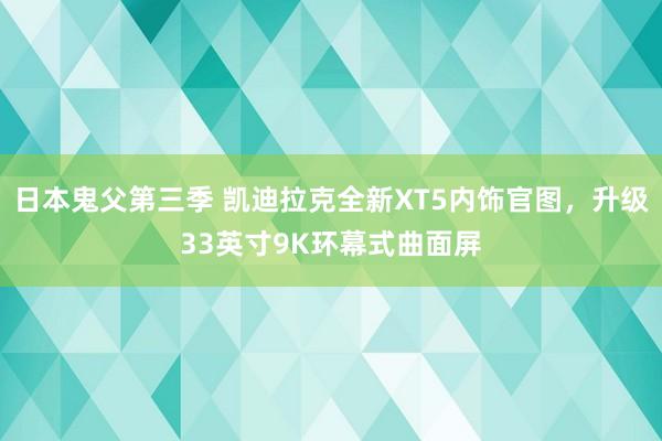 日本鬼父第三季 凯迪拉克全新XT5内饰官图，升级33英寸9K环幕式曲面屏