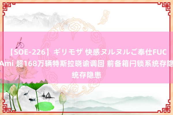 【SOE-226】ギリモザ 快感ヌルヌルご奉仕FUCK Ami 超168万辆特斯拉晓谕调回 前备箱闩锁系统存隐患