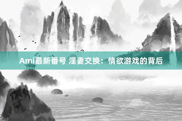 Ami最新番号 淫妻交换：情欲游戏的背后