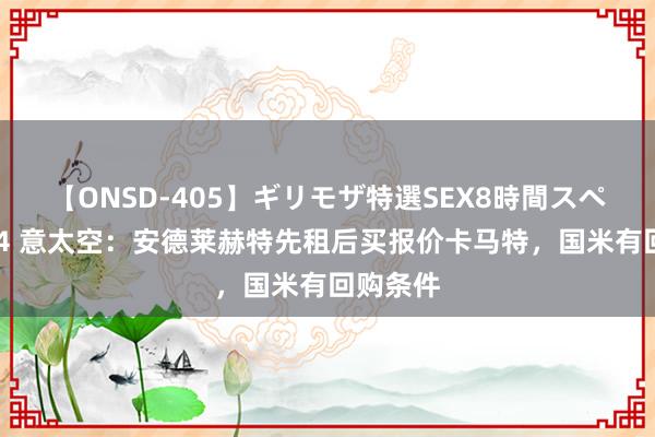 【ONSD-405】ギリモザ特選SEX8時間スペシャル 4 意太空：安德莱赫特先租后买报价卡马特，国米有回购条件