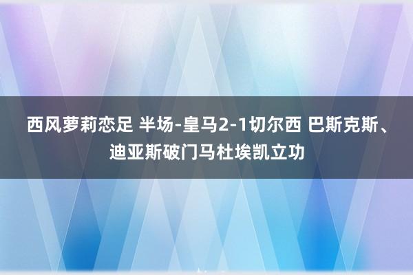 西风萝莉恋足 半场-皇马2-1切尔西 巴斯克斯、迪亚斯破门马杜埃凯立功