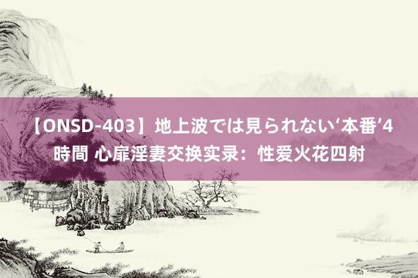 【ONSD-403】地上波では見られない‘本番’4時間 心扉淫妻交换实录：性爱火花四射