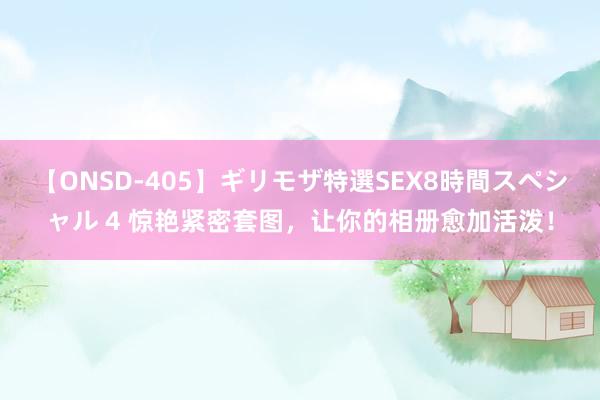 【ONSD-405】ギリモザ特選SEX8時間スペシャル 4 惊艳紧密套图，让你的相册愈加活泼！